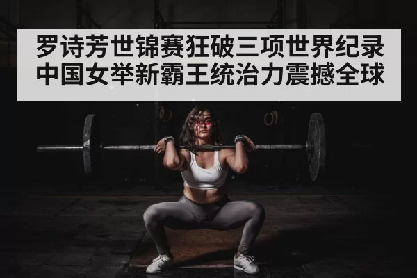 罗诗芳世锦赛狂破三项世界纪录中国女举新霸王统治力震撼全球