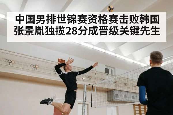 中国男排世锦赛资格赛击败韩国张景胤独揽28分成晋级关键先生