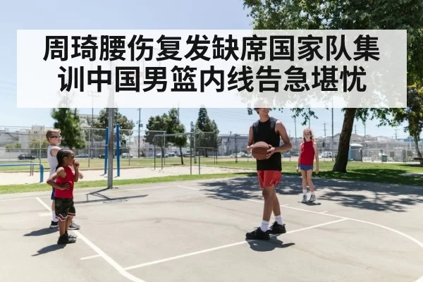 周琦腰伤复发缺席国家队集训中国男篮内线告急堪忧