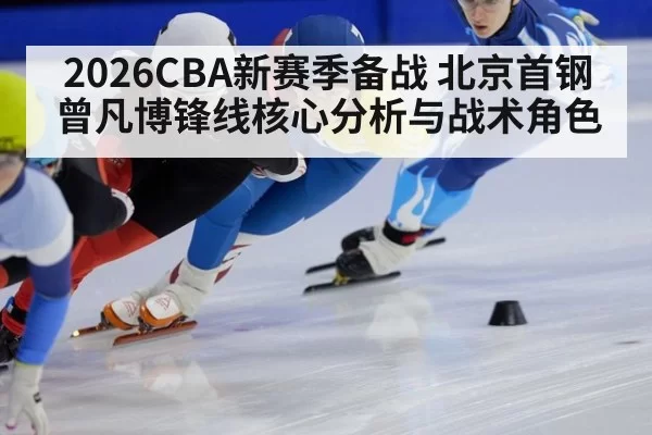 2026CBA新赛季备战 北京首钢 曾凡博锋线核心分析与战术角色